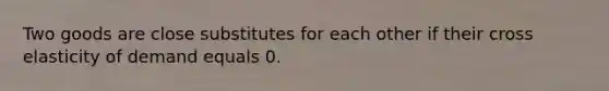 Two goods are close substitutes for each other if their cross elasticity of demand equals 0.