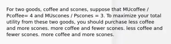 For two goods, coffee and scones, suppose that MUcoffee / Pcoffee= 4 and MUscones / Pscones = 3. To maximize your total utility from these two goods, you should purchase less coffee and more scones. more coffee and fewer scones. less coffee and fewer scones. more coffee and more scones.