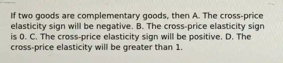 If two goods are complementary goods, then A. The cross-price elasticity sign will be negative. B. The cross-price elasticity sign is 0. C. The cross-price elasticity sign will be positive. D. The cross-price elasticity will be greater than 1.