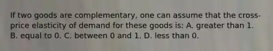 If two goods are complementary, one can assume that the cross-price elasticity of demand for these goods is: A. <a href='https://www.questionai.com/knowledge/ktgHnBD4o3-greater-than' class='anchor-knowledge'>greater than</a> 1. B. equal to 0. C. between 0 and 1. D. <a href='https://www.questionai.com/knowledge/k7BtlYpAMX-less-than' class='anchor-knowledge'>less than</a> 0.