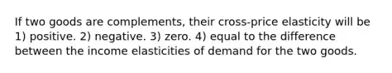 If two goods are complements, their cross-price elasticity will be 1) positive. 2) negative. 3) zero. 4) equal to the difference between the income elasticities of demand for the two goods.