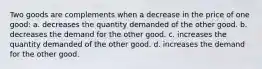 Two goods are complements when a decrease in the price of one good: a. decreases the quantity demanded of the other good. b. decreases the demand for the other good. c. increases the quantity demanded of the other good. d. increases the demand for the other good.