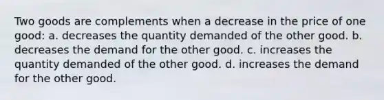 Two goods are complements when a decrease in the price of one good: a. decreases the quantity demanded of the other good. b. decreases the demand for the other good. c. increases the quantity demanded of the other good. d. increases the demand for the other good.