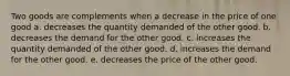 Two goods are complements when a decrease in the price of one good a. decreases the quantity demanded of the other good. b. decreases the demand for the other good. c. increases the quantity demanded of the other good. d. increases the demand for the other good. e. decreases the price of the other good.