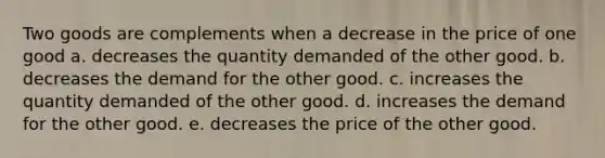 Two goods are complements when a decrease in the price of one good a. decreases the quantity demanded of the other good. b. decreases the demand for the other good. c. increases the quantity demanded of the other good. d. increases the demand for the other good. e. decreases the price of the other good.