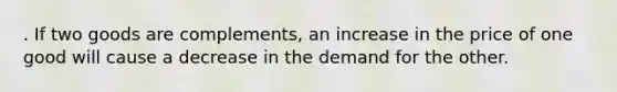 . If two goods are complements, an increase in the price of one good will cause a decrease in the demand for the other.