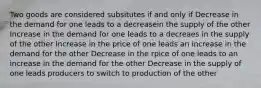 Two goods are considered subsitutes if and only if Decrease in the demand for one leads to a decreasein the supply of the other Increase in the demand for one leads to a decreaes in the supply of the other Increase in the price of one leads an increase in the demand for the other Decrease in the rpice of one leads to an increase in the demand for the other Decrease in the supply of one leads producers to switch to production of the other