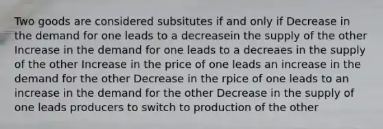 Two goods are considered subsitutes if and only if Decrease in the demand for one leads to a decreasein the supply of the other Increase in the demand for one leads to a decreaes in the supply of the other Increase in the price of one leads an increase in the demand for the other Decrease in the rpice of one leads to an increase in the demand for the other Decrease in the supply of one leads producers to switch to production of the other