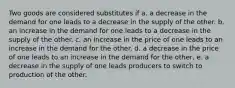 Two goods are considered substitutes if a. a decrease in the demand for one leads to a decrease in the supply of the other. b. an increase in the demand for one leads to a decrease in the supply of the other. c. an increase in the price of one leads to an increase in the demand for the other. d. a decrease in the price of one leads to an increase in the demand for the other, e. a decrease in the supply of one leads producers to switch to production of the other.