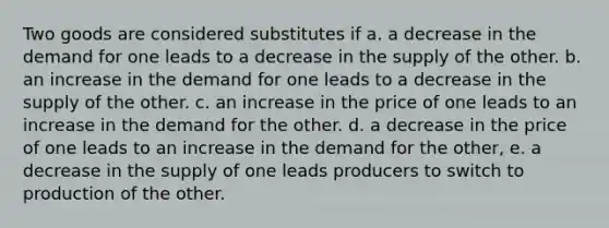 Two goods are considered substitutes if a. a decrease in the demand for one leads to a decrease in the supply of the other. b. an increase in the demand for one leads to a decrease in the supply of the other. c. an increase in the price of one leads to an increase in the demand for the other. d. a decrease in the price of one leads to an increase in the demand for the other, e. a decrease in the supply of one leads producers to switch to production of the other.