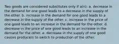 ​Two goods are considered substitutes only if a(n): a. decrease in the demand for one good leads to a decrease in the supply of the other. b. increase in the demand for one good leads to a decrease in the supply of the other. c. ​increase in the price of one good leads to an increase in the demand for the other. d. decrease in the price of one good leads to an increase in the demand for the other. e. decrease in the supply of one good causes producers to switch to production of the other.