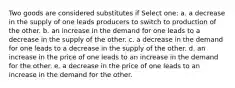 Two goods are considered substitutes if Select one: a. a decrease in the supply of one leads producers to switch to production of the other. b. an increase in the demand for one leads to a decrease in the supply of the other. c. a decrease in the demand for one leads to a decrease in the supply of the other. d. an increase in the price of one leads to an increase in the demand for the other. e. a decrease in the price of one leads to an increase in the demand for the other.