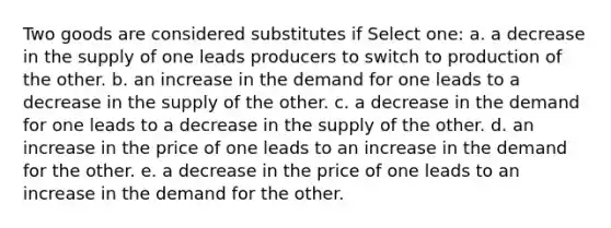 Two goods are considered substitutes if Select one: a. a decrease in the supply of one leads producers to switch to production of the other. b. an increase in the demand for one leads to a decrease in the supply of the other. c. a decrease in the demand for one leads to a decrease in the supply of the other. d. an increase in the price of one leads to an increase in the demand for the other. e. a decrease in the price of one leads to an increase in the demand for the other.