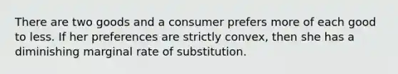 There are two goods and a consumer prefers more of each good to less. If her preferences are strictly convex, then she has a diminishing marginal rate of substitution.