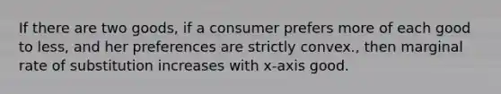 If there are two goods, if a consumer prefers more of each good to less, and her preferences are strictly convex., then marginal rate of substitution increases with x-axis good.