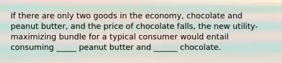 If there are only two goods in the economy, chocolate and peanut butter, and the price of chocolate falls, the new utility-maximizing bundle for a typical consumer would entail consuming _____ peanut butter and ______ chocolate.