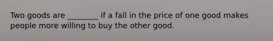 Two goods are ________ if a fall in the price of one good makes people more willing to buy the other good.