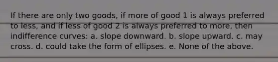 If there are only two goods, if more of good 1 is always preferred to less, and if less of good 2 is always preferred to more, then indifference curves: a. slope downward. b. slope upward. c. may cross. d. could take the form of ellipses. e. None of the above.