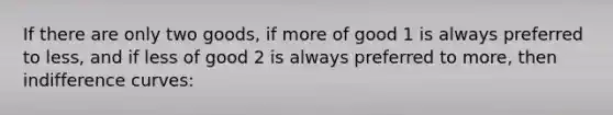 If there are only two goods, if more of good 1 is always preferred to less, and if less of good 2 is always preferred to more, then indifference curves: