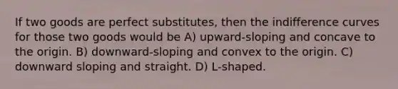 If two goods are perfect substitutes, then the indifference curves for those two goods would be A) upward-sloping and concave to the origin. B) downward-sloping and convex to the origin. C) downward sloping and straight. D) L-shaped.