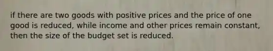 if there are two goods with positive prices and the price of one good is reduced, while income and other prices remain constant, then the size of the budget set is reduced.