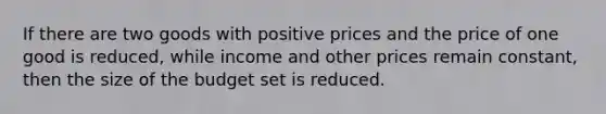 If there are two goods with positive prices and the price of one good is reduced, while income and other prices remain constant, then the size of the budget set is reduced.