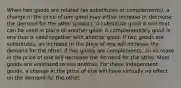 When two goods are related (as substitutes or complements), a change in the price of one good may either increase or decrease the demand for the other product. A substitute good is one that can be used in place of another good. A complementary good is one that is used together with another good. If two goods are substitutes, an increase in the price of one will increase the demand for the other. If two goods are complements, an increase in the price of one will decrease the demand for the other. Most goods are unrelated to one another. For these independent goods, a change in the price of one will have virtually no effect on the demand for the other.