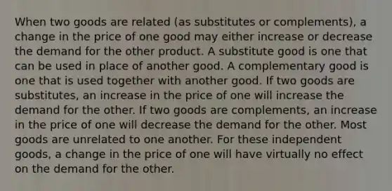 When two goods are related (as substitutes or complements), a change in the price of one good may either increase or decrease the demand for the other product. A substitute good is one that can be used in place of another good. A complementary good is one that is used together with another good. If two goods are substitutes, an increase in the price of one will increase the demand for the other. If two goods are complements, an increase in the price of one will decrease the demand for the other. Most goods are unrelated to one another. For these independent goods, a change in the price of one will have virtually no effect on the demand for the other.