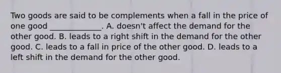 Two goods are said to be complements when a fall in the price of one good _____________. A. doesn't affect the demand for the other good. B. leads to a right shift in the demand for the other good. C. leads to a fall in price of the other good. D. leads to a left shift in the demand for the other good.