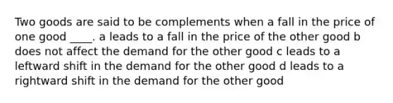 Two goods are said to be complements when a fall in the price of one good ____. a leads to a fall in the price of the other good b does not affect the demand for the other good c leads to a leftward shift in the demand for the other good d leads to a rightward shift in the demand for the other good