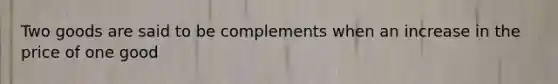 Two goods are said to be complements when an increase in the price of one good