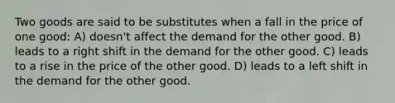 Two goods are said to be substitutes when a fall in the price of one good: A) doesn't affect the demand for the other good. B) leads to a right shift in the demand for the other good. C) leads to a rise in the price of the other good. D) leads to a left shift in the demand for the other good.