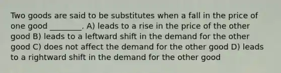 Two goods are said to be substitutes when a fall in the price of one good ________. A) leads to a rise in the price of the other good B) leads to a leftward shift in the demand for the other good C) does not affect the demand for the other good D) leads to a rightward shift in the demand for the other good