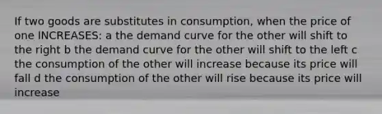 If two goods are substitutes in consumption, when the price of one INCREASES: a the demand curve for the other will shift to the right b the demand curve for the other will shift to the left c the consumption of the other will increase because its price will fall d the consumption of the other will rise because its price will increase