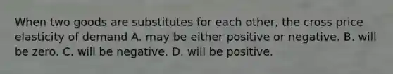 When two goods are substitutes for each​ other, the cross price elasticity of demand A. may be either positive or negative. B. will be zero. C. will be negative. D. will be positive.