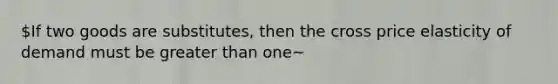 If two goods are substitutes, then the cross price elasticity of demand must be greater than one~