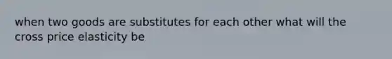 when two goods are substitutes for each other what will the cross price elasticity be
