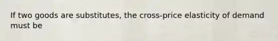 If two goods are substitutes, the cross-price elasticity of demand must be