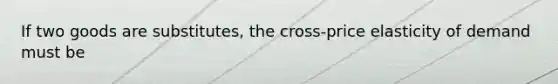 If two goods are​ substitutes, the​ cross-price elasticity of demand must be