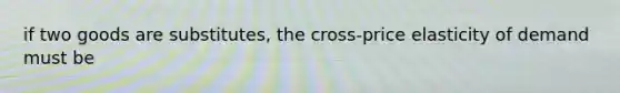 if two goods are​ substitutes, the​ cross-price elasticity of demand must be