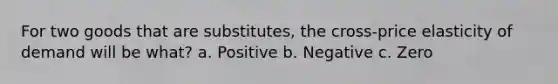 For two goods that are substitutes, the cross-price elasticity of demand will be what? a. Positive b. Negative c. Zero