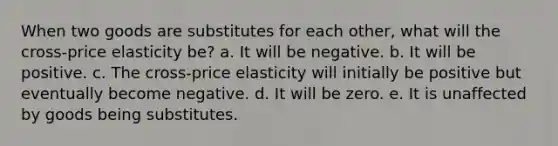 When two goods are substitutes for each other, what will the cross-price elasticity be? a. It will be negative. b. It will be positive. c. The cross-price elasticity will initially be positive but eventually become negative. d. It will be zero. e. It is unaffected by goods being substitutes.