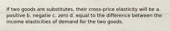 If two goods are substitutes, their cross-price elasticity will be a. positive b. negatie c. zero d. equal to the difference between the income elasticities of demand for the two goods.