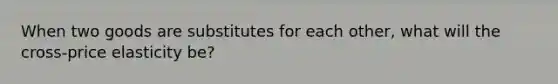 When two goods are substitutes for each other, what will the cross-price elasticity be?