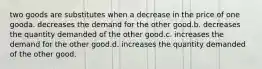 two goods are substitutes when a decrease in the price of one gooda. decreases the demand for the other good.b. decreases the quantity demanded of the other good.c. increases the demand for the other good.d. increases the quantity demanded of the other good.