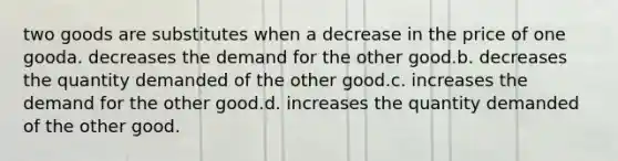 two goods are substitutes when a decrease in the price of one gooda. decreases the demand for the other good.b. decreases the quantity demanded of the other good.c. increases the demand for the other good.d. increases the quantity demanded of the other good.