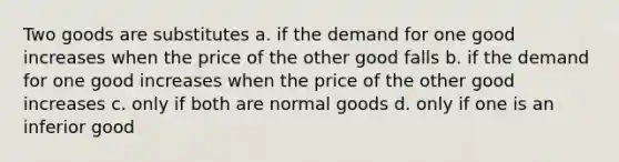 Two goods are substitutes a. if the demand for one good increases when the price of the other good falls b. if the demand for one good increases when the price of the other good increases c. only if both are normal goods d. only if one is an inferior good