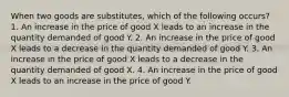 When two goods are substitutes, which of the following occurs? 1. An increase in the price of good X leads to an increase in the quantity demanded of good Y. 2. An increase in the price of good X leads to a decrease in the quantity demanded of good Y. 3. An increase in the price of good X leads to a decrease in the quantity demanded of good X. 4. An increase in the price of good X leads to an increase in the price of good Y.