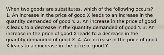 When two goods are substitutes, which of the following occurs? 1. An increase in the price of good X leads to an increase in the quantity demanded of good Y. 2. An increase in the price of good X leads to a decrease in the quantity demanded of good Y. 3. An increase in the price of good X leads to a decrease in the quantity demanded of good X. 4. An increase in the price of good X leads to an increase in the price of good Y.