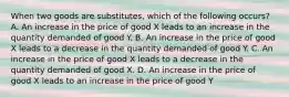 When two goods are substitutes, which of the following occurs? A. An increase in the price of good X leads to an increase in the quantity demanded of good Y. B. An increase in the price of good X leads to a decrease in the quantity demanded of good Y. C. An increase in the price of good X leads to a decrease in the quantity demanded of good X. D. An increase in the price of good X leads to an increase in the price of good Y